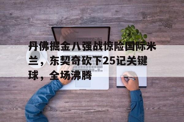 关于丹佛掘金八强战惊险国际米兰，东契奇砍下25记关键球，全场沸腾的信息